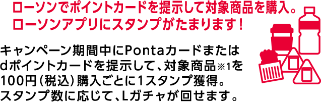 ローソンでポイントカードを提示して対象商品を購入。 ローソンアプリにスタンプがたまります! キャンペーン期間中にPontaカードまたはdポイントカードを提示して、対象商品※1を100円(税込)購入ごとに1スタンプ獲得。スタンプ数に応じて、Lガチャが回せます。