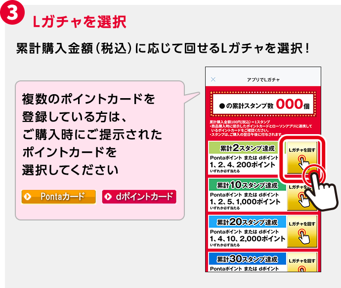 3 Lガチャを選択 累計購入金額(税込)に応じて回せるLガチャを選択! 複数のポイントカードを登録している方は、ご購入時にご提示されたポイントカードを選択してください
