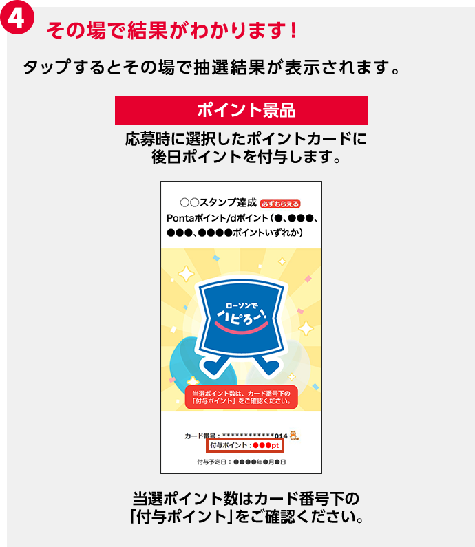 4 その場で結果がわかります! タップするとその場で抽選結果が表示されます。 ポイント景品 応募時に選択したポイントカードに後日ポイントを付与します。 当選ポイント数はカード番号下の「付与ポイント」をご確認ください。